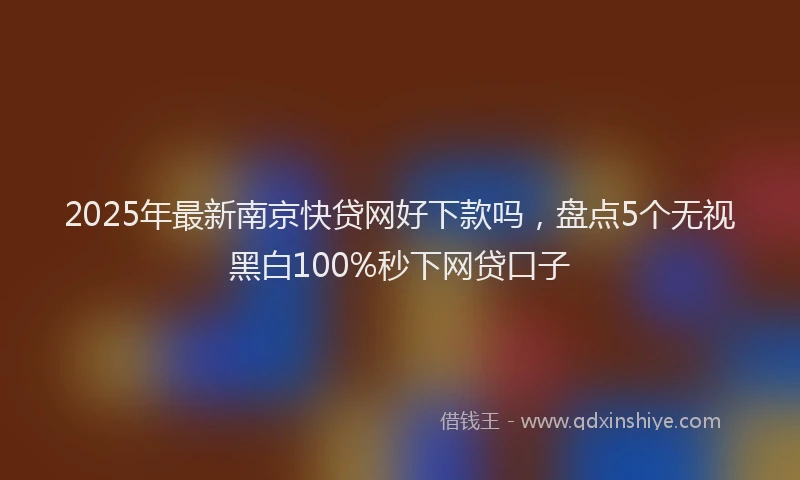 2025年最新南京快贷网好下款吗，盘点5个无视黑白100%秒下网贷口子