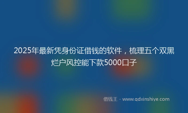 2025年最新凭身份证借钱的软件，梳理五个双黑烂户风控能下款5000口子