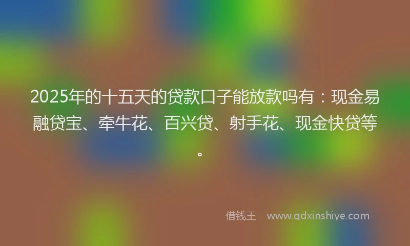 2025年的十五天的贷款口子能放款吗有：现金易融贷宝、牵牛花、百兴贷、射手花、现金快贷等。