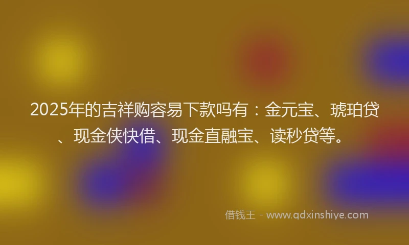 2025年的吉祥购容易下款吗有：金元宝、琥珀贷、现金侠快借、现金直融宝、读秒贷等。