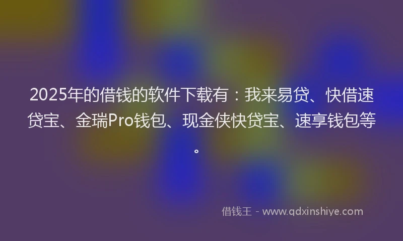2025年的借钱的软件下载有：我来易贷、快借速贷宝、金瑞Pro钱包、现金侠快贷宝、速享钱包等。