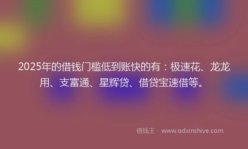2025年的借钱门槛低到账快的有：极速花、龙龙用、支富通、星辉贷、借贷宝速借等。
