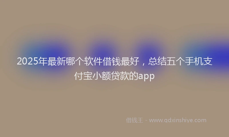 2025年最新哪个软件借钱最好，总结五个手机支付宝小额贷款的app