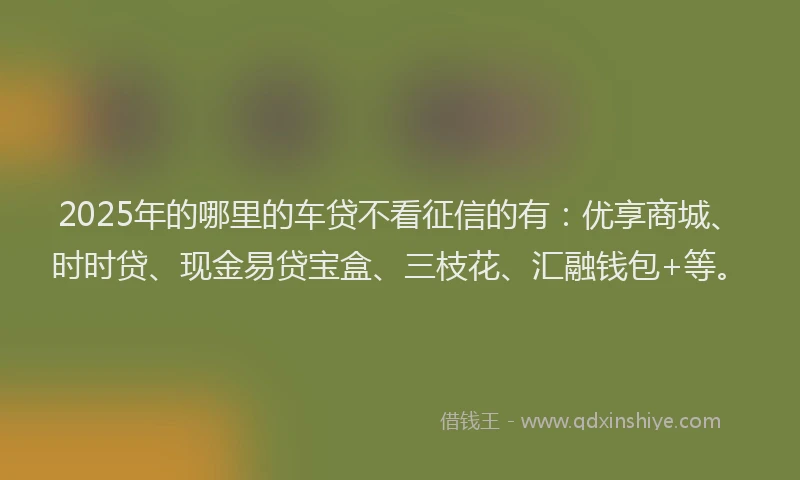 2025年的哪里的车贷不看征信的有：优享商城、时时贷、现金易贷宝盒、三枝花、汇融钱包+等。