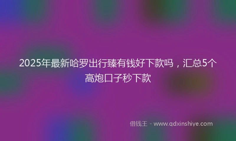 2025年最新哈罗出行臻有钱好下款吗，汇总5个高炮口子秒下款