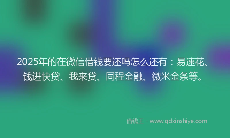 2025年的在微信借钱要还吗怎么还有：易速花、钱进快贷、我来贷、同程金融、微米金条等。