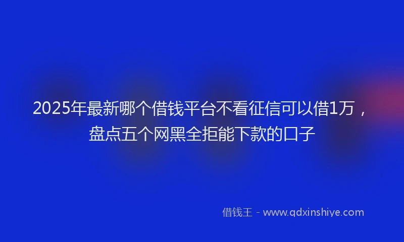 2025年最新哪个借钱平台不看征信可以借1万，盘点五个网黑全拒能下款的口子