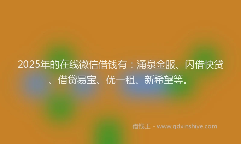 2025年的在线微信借钱有：涌泉金服、闪借快贷、借贷易宝、优一租、新希望等。