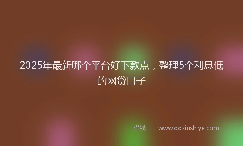 2025年最新哪个平台好下款点，整理5个利息低的网贷口子