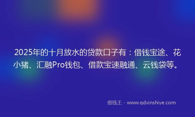 2025年的十月放水的贷款口子有：借钱宝途、花小猪、汇融Pro钱包、借款宝速融通、云钱袋等。