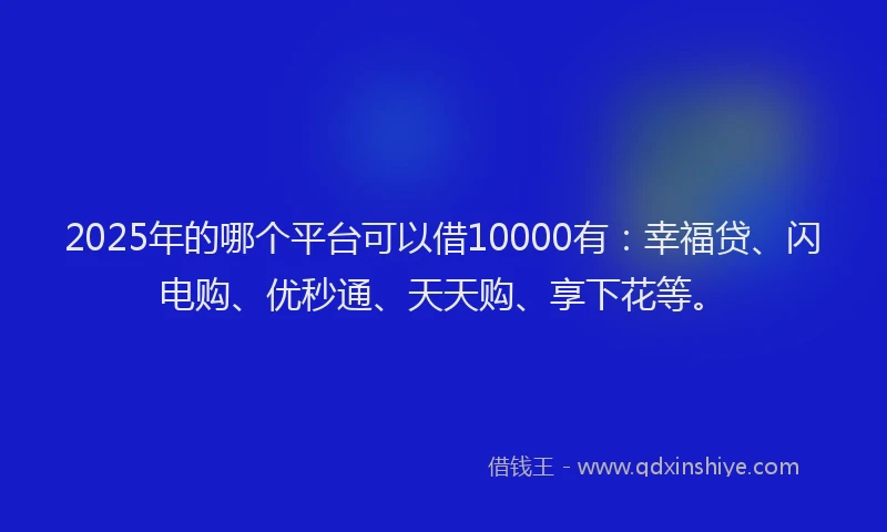 2025年的哪个平台可以借10000有：幸福贷、闪电购、优秒通、天天购、享下花等。