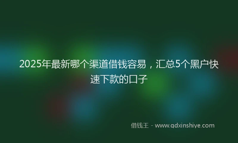 2025年最新哪个渠道借钱容易，汇总5个黑户快速下款的口子