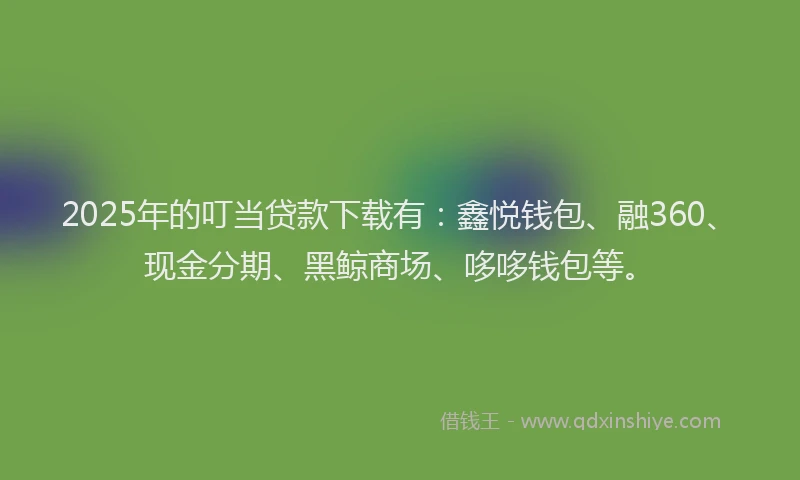 2025年的叮当贷款下载有：鑫悦钱包、融360、现金分期、黑鲸商场、哆哆钱包等。