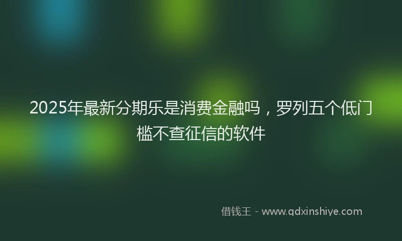2025年最新分期乐是消费金融吗，罗列五个低门槛不查征信的软件