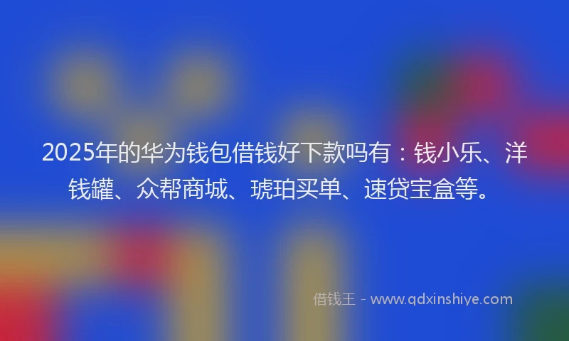 2025年的华为钱包借钱好下款吗有：钱小乐、洋钱罐、众帮商城、琥珀买单、速贷宝盒等。