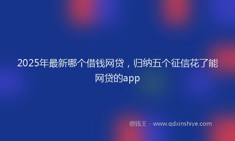 2025年最新哪个借钱网贷，归纳五个征信花了能网贷的app
