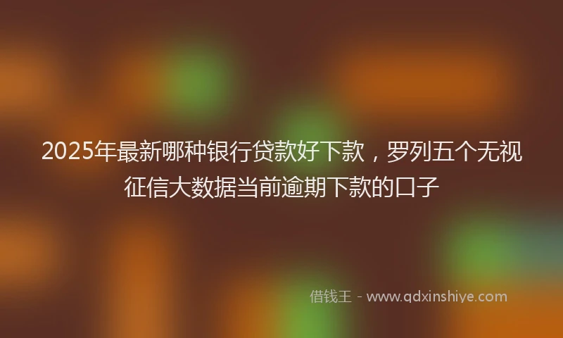 2025年最新哪种银行贷款好下款，罗列五个无视征信大数据当前逾期下款的口子
