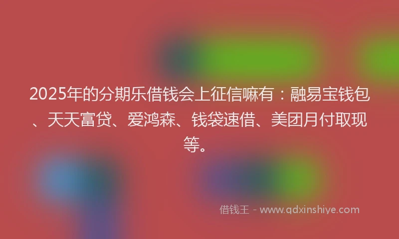 2025年的分期乐借钱会上征信嘛有：融易宝钱包、天天富贷、爱鸿森、钱袋速借、美团月付取现等。