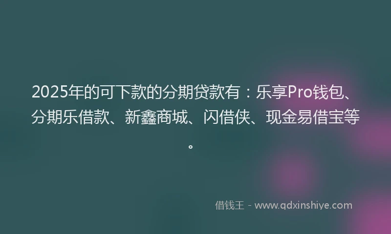 2025年的可下款的分期贷款有：乐享Pro钱包、分期乐借款、新鑫商城、闪借侠、现金易借宝等。