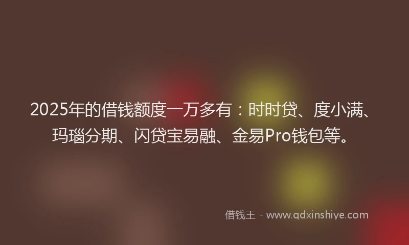 2025年的借钱额度一万多有：时时贷、度小满、玛瑙分期、闪贷宝易融、金易Pro钱包等。