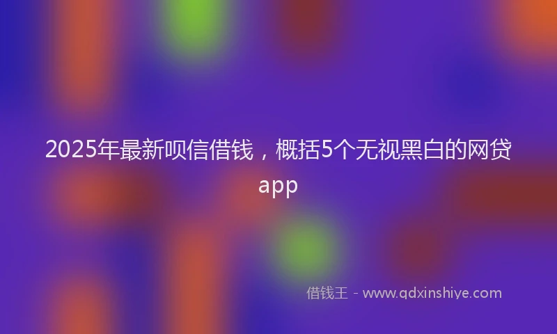 2025年最新呗信借钱，概括5个无视黑白的网贷app