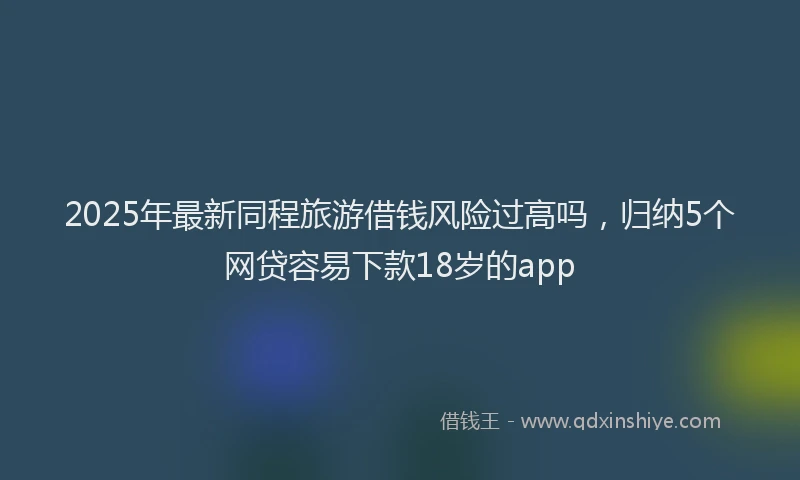 2025年最新同程旅游借钱风险过高吗，归纳5个网贷容易下款18岁的app