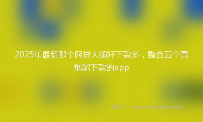 2025年最新哪个网贷大额好下款多，整合五个高炮能下款的app