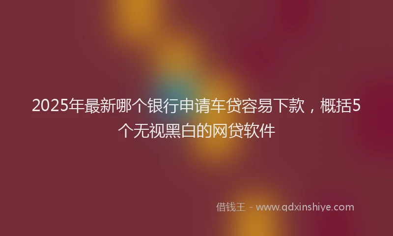 2025年最新哪个银行申请车贷容易下款，概括5个无视黑白的网贷软件