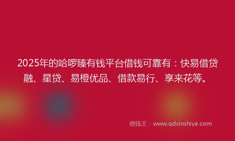 2025年的哈啰臻有钱平台借钱可靠有：快易借贷融、星贷、易橙优品、借款易行、享来花等。