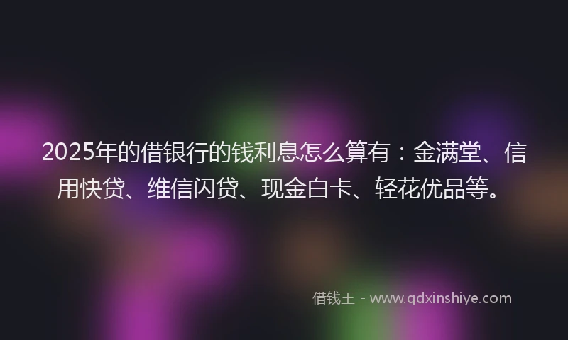 2025年的借银行的钱利息怎么算有：金满堂、信用快贷、维信闪贷、现金白卡、轻花优品等。