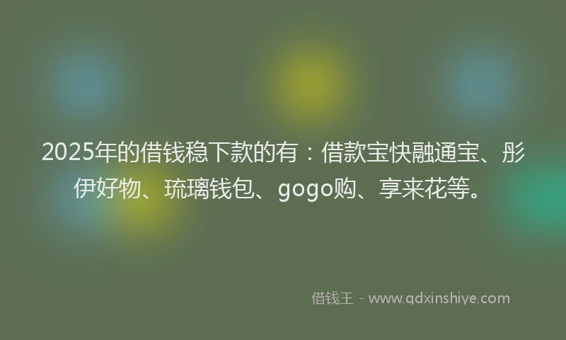 2025年的借钱稳下款的有：借款宝快融通宝、彤伊好物、琉璃钱包、gogo购、享来花等。