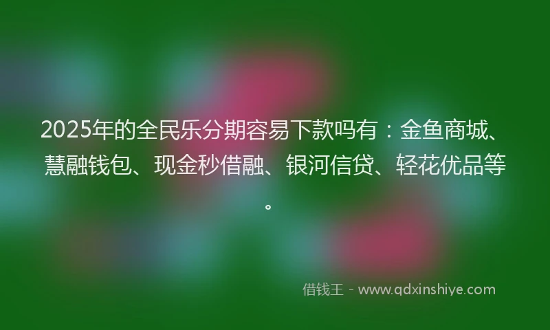 2025年的全民乐分期容易下款吗有：金鱼商城、慧融钱包、现金秒借融、银河信贷、轻花优品等。