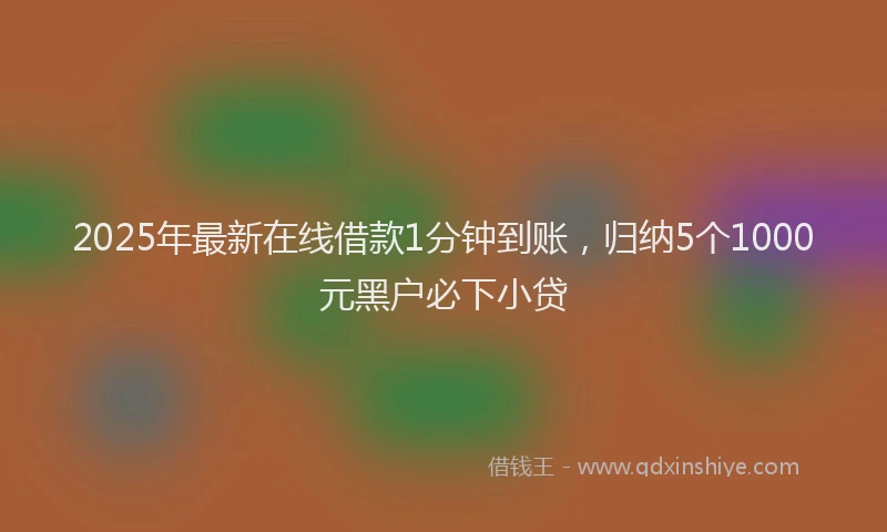 2025年最新在线借款1分钟到账，归纳5个1000元黑户必下小贷