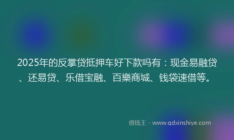 2025年的反掌贷抵押车好下款吗有：现金易融贷、还易贷、乐借宝融、百樂商城、钱袋速借等。
