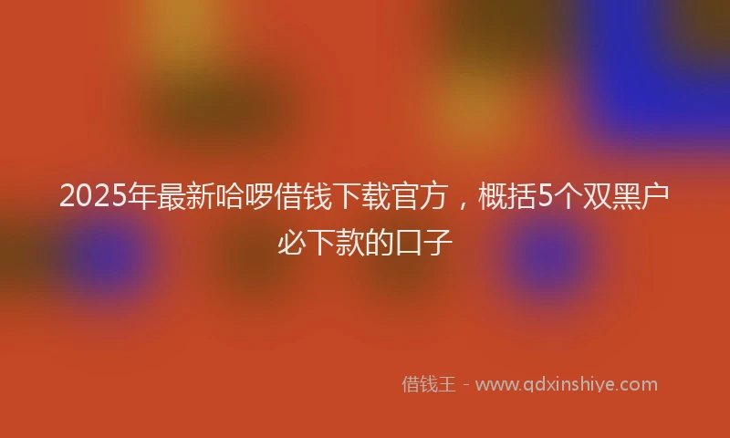 2025年最新哈啰借钱下载官方，概括5个双黑户必下款的口子