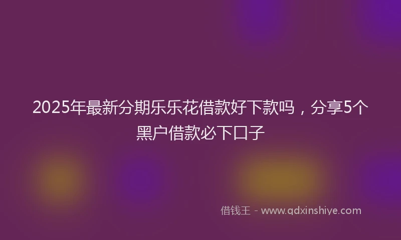 2025年最新分期乐乐花借款好下款吗，分享5个黑户借款必下口子