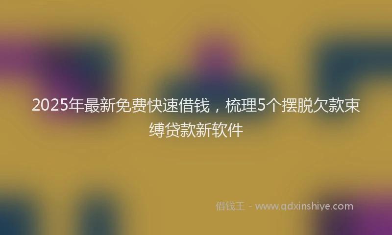 2025年最新免费快速借钱，梳理5个摆脱欠款束缚贷款新软件