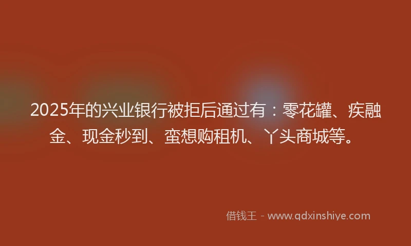 2025年的兴业银行被拒后通过有：零花罐、疾融金、现金秒到、蛮想购租机、丫头商城等。