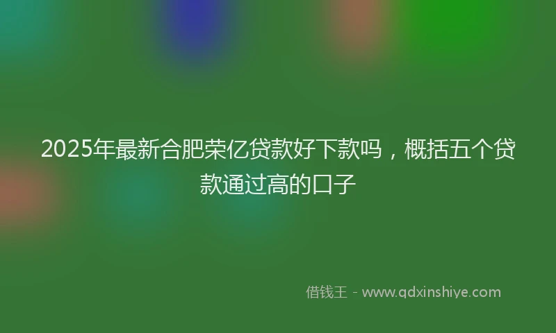 2025年最新合肥荣亿贷款好下款吗，概括五个贷款通过高的口子