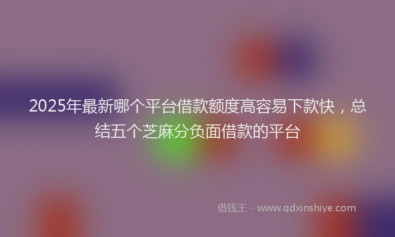 2025年最新哪个平台借款额度高容易下款快，总结五个芝麻分负面借款的平台