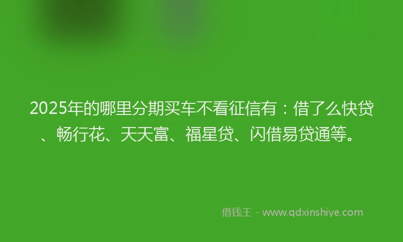 2025年的哪里分期买车不看征信有：借了么快贷、畅行花、天天富、福星贷、闪借易贷通等。