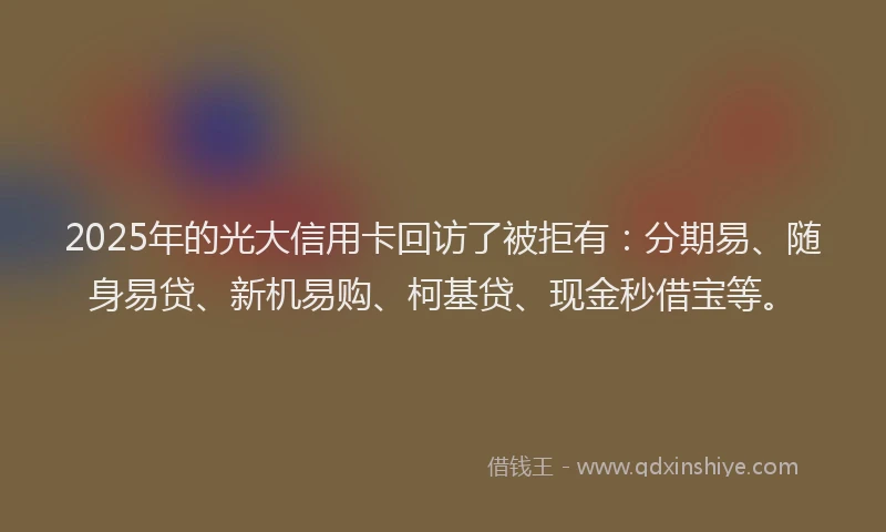 2025年的光大信用卡回访了被拒有：分期易、随身易贷、新机易购、柯基贷、现金秒借宝等。
