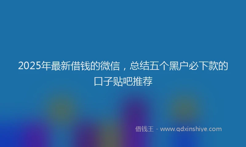 2025年最新借钱的微信，总结五个黑户必下款的口子贴吧推荐