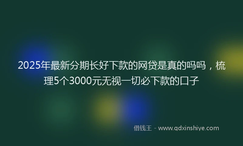 2025年最新分期长好下款的网贷是真的吗吗，梳理5个3000元无视一切必下款的口子