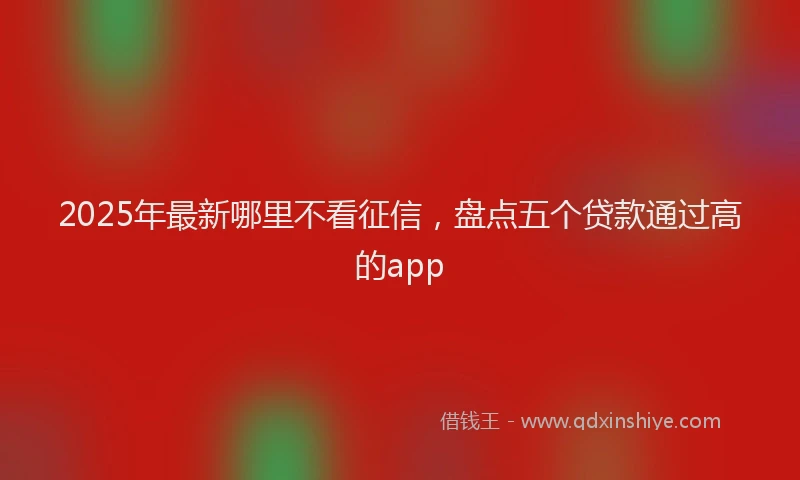 2025年最新哪里不看征信，盘点五个贷款通过高的app