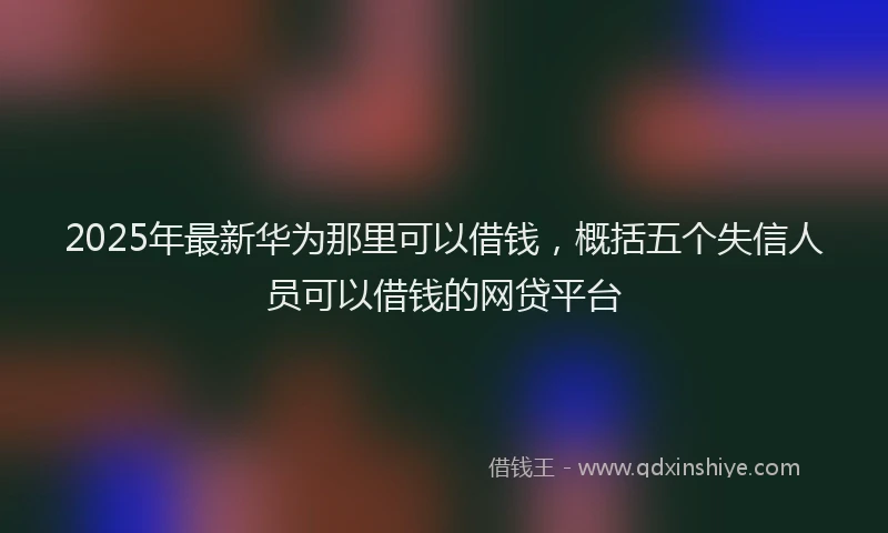 2025年最新华为那里可以借钱，概括五个失信人员可以借钱的网贷平台
