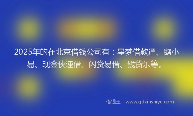 2025年的在北京借钱公司有：星梦借款通、鹅小易、现金侠速借、闪贷易借、钱贷乐等。