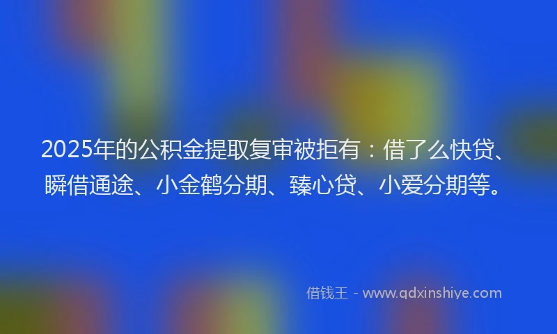 2025年的公积金提取复审被拒有：借了么快贷、瞬借通途、小金鹤分期、臻心贷、小爱分期等。