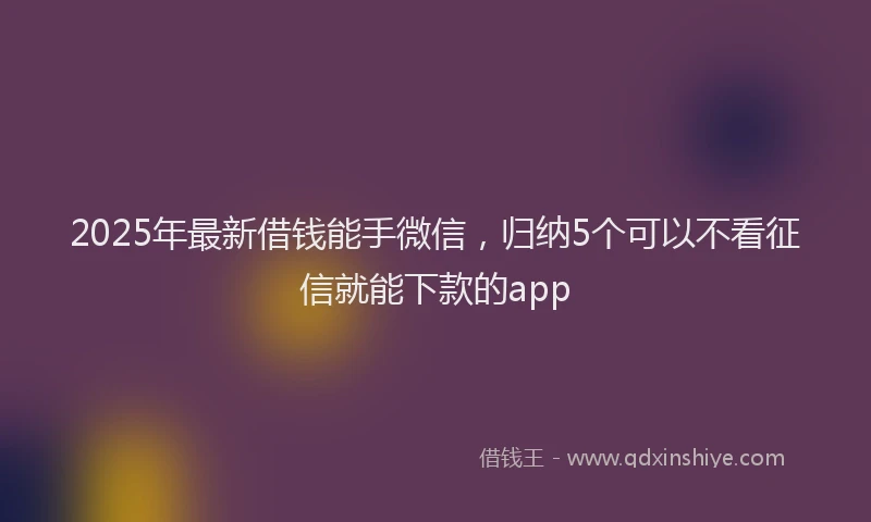 2025年最新借钱能手微信，归纳5个可以不看征信就能下款的app
