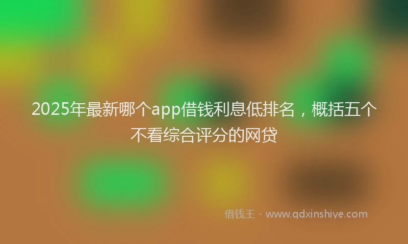 2025年最新哪个app借钱利息低排名，概括五个不看综合评分的网贷